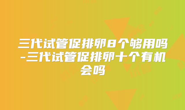 三代试管促排卵8个够用吗-三代试管促排卵十个有机会吗