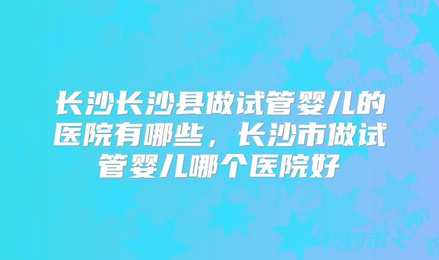 长沙长沙县做试管婴儿的医院有哪些，长沙市做试管婴儿哪个医院好
