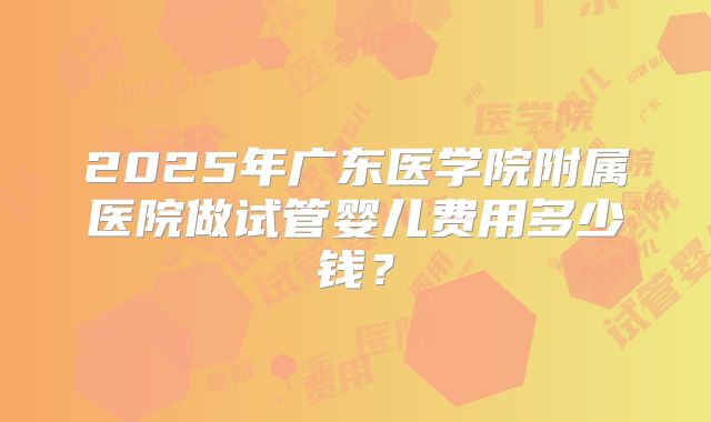 2025年广东医学院附属医院做试管婴儿费用多少钱?