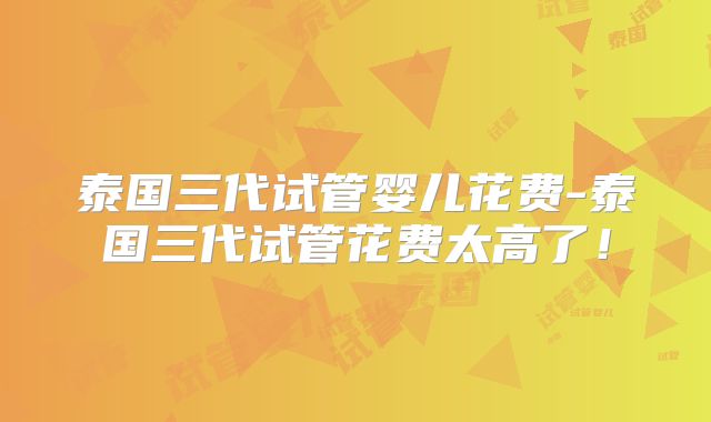泰国三代试管婴儿花费-泰国三代试管花费太高了！