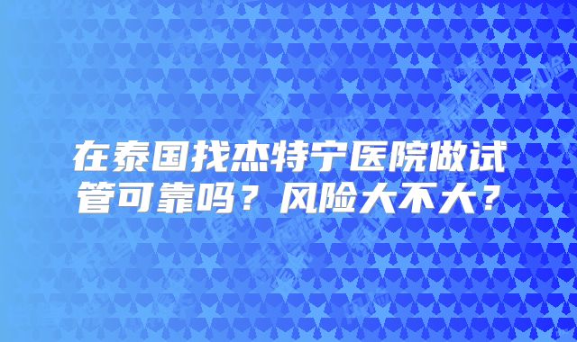 在泰国找杰特宁医院做试管可靠吗？风险大不大？
