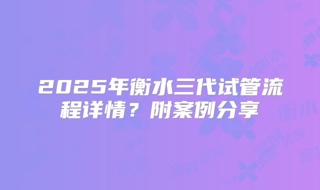 2025年衡水三代试管流程详情?附案例分享