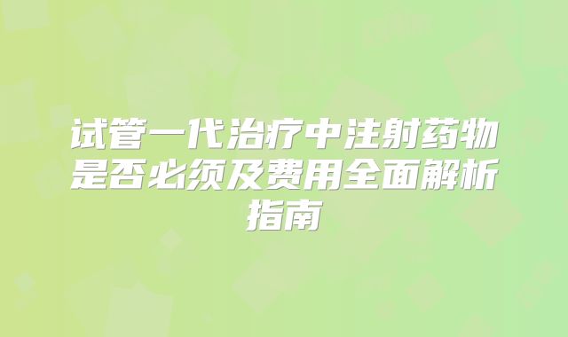 试管一代治疗中注射药物是否必须及费用全面解析指南