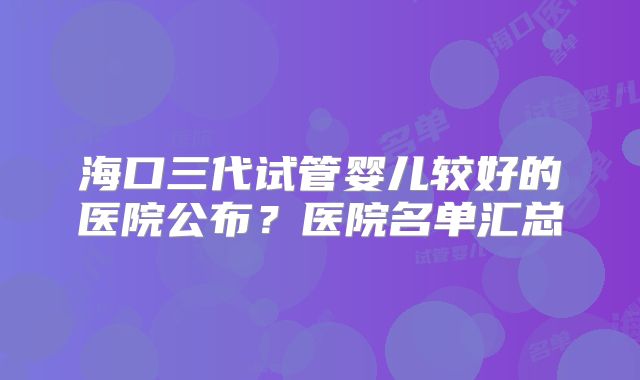海口三代试管婴儿较好的医院公布？医院名单汇总