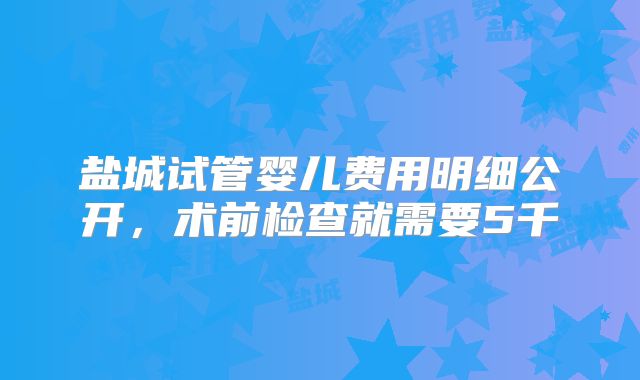 盐城试管婴儿费用明细公开,术前检查就需要5千