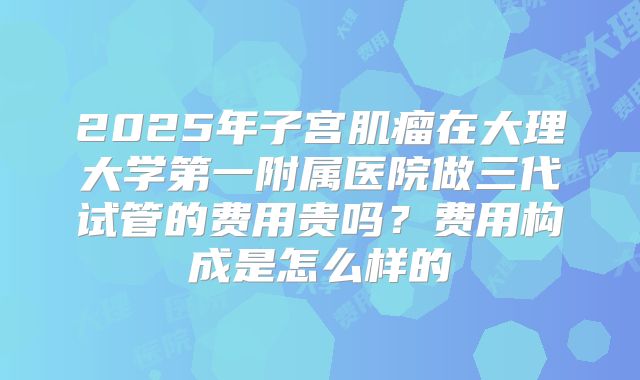 2025年子宫肌瘤在大理大学第一附属医院做三代试管的费用贵吗？费用构成是怎么样的