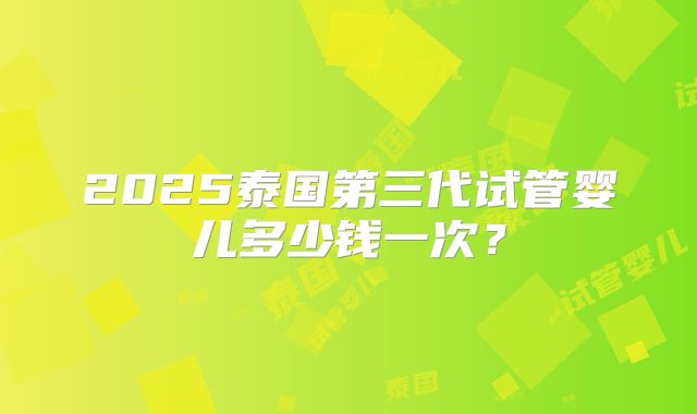 2025泰国第三代试管婴儿多少钱一次？
