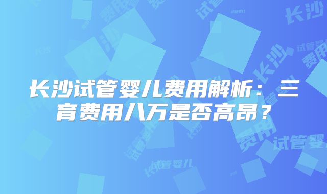 长沙试管婴儿费用解析:三育费用八万是否高昂?