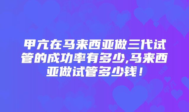 甲亢在马来西亚做三代试管的成功率有多少,马来西亚做试管多少钱！