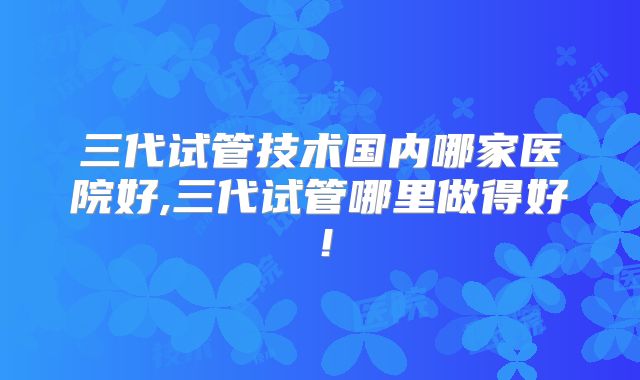 三代试管技术国内哪家医院好,三代试管哪里做得好!