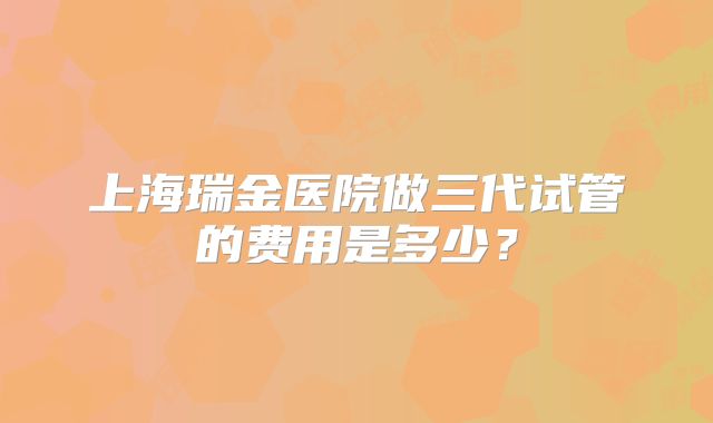 上海瑞金医院做三代试管的费用是多少？
