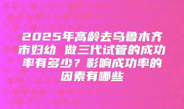2025年高龄去乌鲁木齐市妇幼 做三代试管的成功率有多少?影响成功率的因素有哪些