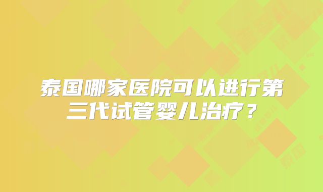 泰国哪家医院可以进行第三代试管婴儿治疗？