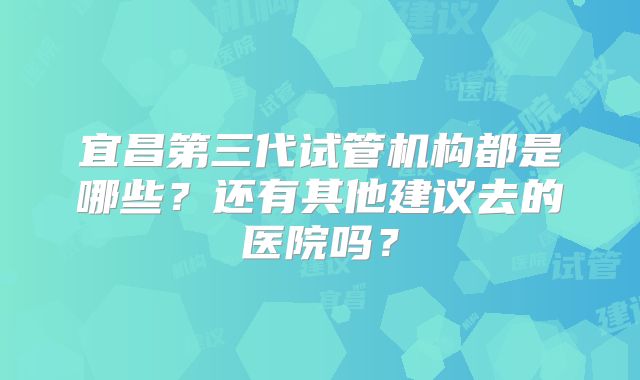 宜昌第三代试管机构都是哪些？还有其他建议去的医院吗？