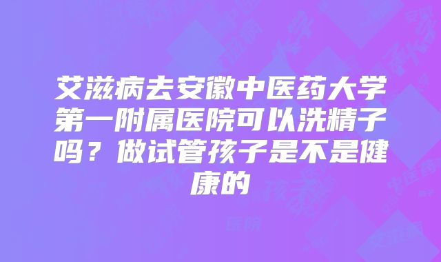 艾滋病去安徽中医药大学第一附属医院可以洗精子吗？做试管孩子是不是健康的