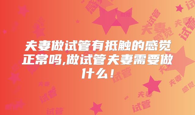 夫妻做试管有抵触的感觉正常吗,做试管夫妻需要做什么!