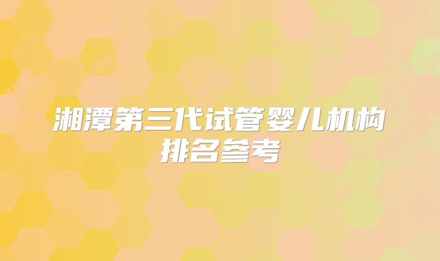 湘潭第三代试管婴儿机构排名参考