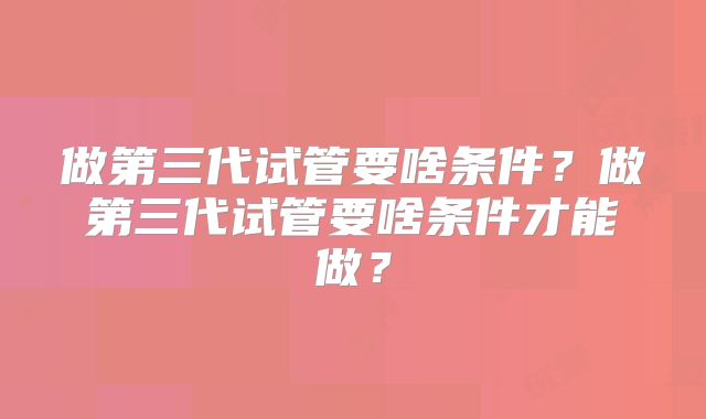 做第三代试管要啥条件?做第三代试管要啥条件才能做?