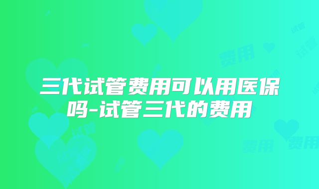 三代试管费用可以用医保吗-试管三代的费用