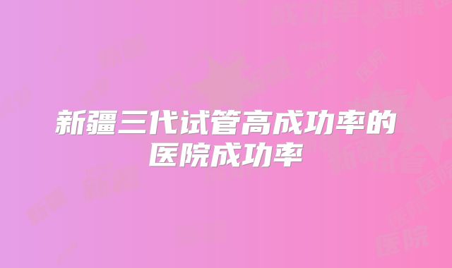 新疆三代试管高成功率的医院成功率