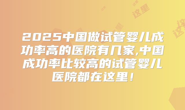 2025中国做试管婴儿成功率高的医院有几家,中国成功率比较高的试管婴儿医院都在这里!