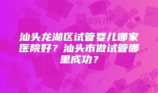 汕头龙湖区试管婴儿哪家医院好？汕头市做试管哪里成功？