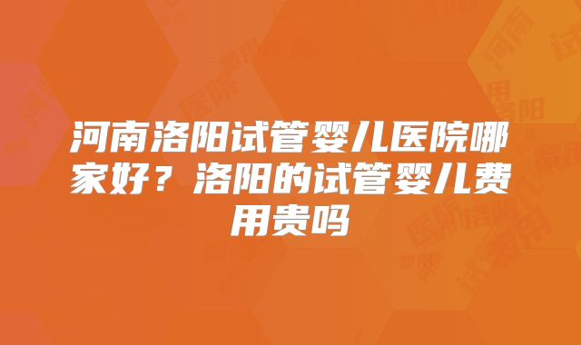 河南洛阳试管婴儿医院哪家好？洛阳的试管婴儿费用贵吗