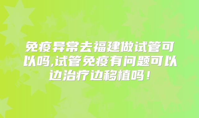 免疫异常去福建做试管可以吗,试管免疫有问题可以边治疗边移植吗!