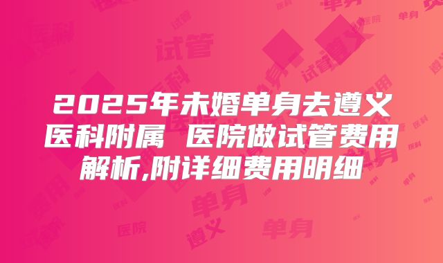 2025年未婚单身去遵义医科附属 医院做试管费用解析,附详细费用明细