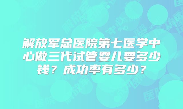 解放军总医院第七医学中心做三代试管婴儿要多少钱?成功率有多少?