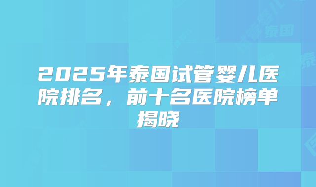2025年泰国试管婴儿医院排名,前十名医院榜单揭晓