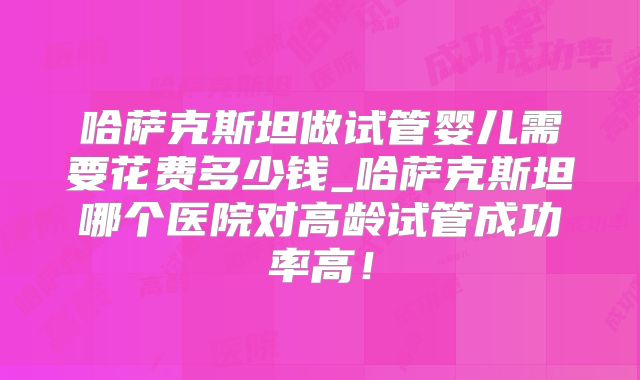 哈萨克斯坦做试管婴儿需要花费多少钱_哈萨克斯坦哪个医院对高龄试管成功率高！