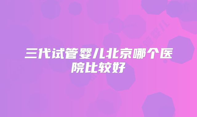 三代试管婴儿北京哪个医院比较好