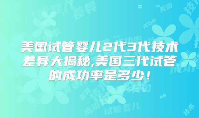 美国试管婴儿2代3代技术差异大揭秘,美国三代试管的成功率是多少！