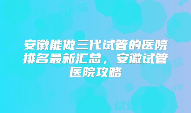 安徽能做三代试管的医院排名最新汇总，安徽试管医院攻略
