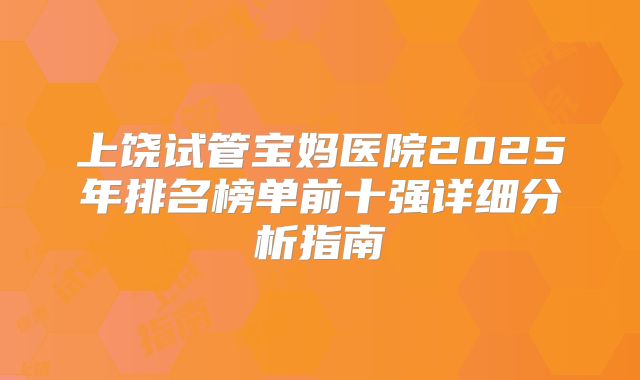 上饶试管宝妈医院2025年排名榜单前十强详细分析指南