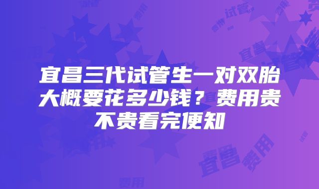 宜昌三代试管生一对双胎大概要花多少钱？费用贵不贵看完便知
