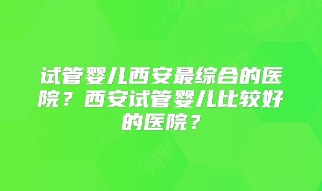 试管婴儿西安最综合的医院？西安试管婴儿比较好的医院？