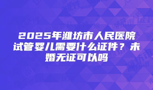 2025年潍坊市人民医院试管婴儿需要什么证件?未婚无证可以吗