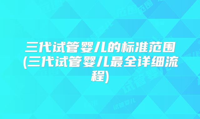 三代试管婴儿的标准范围(三代试管婴儿最全详细流程)