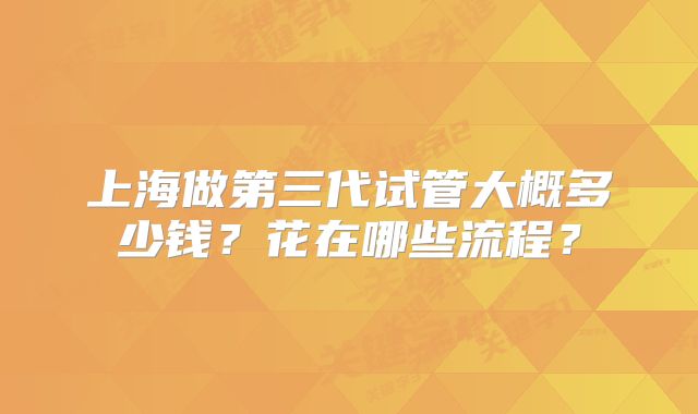 上海做第三代试管大概多少钱？花在哪些流程？