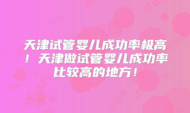 天津试管婴儿成功率极高！天津做试管婴儿成功率比较高的地方！