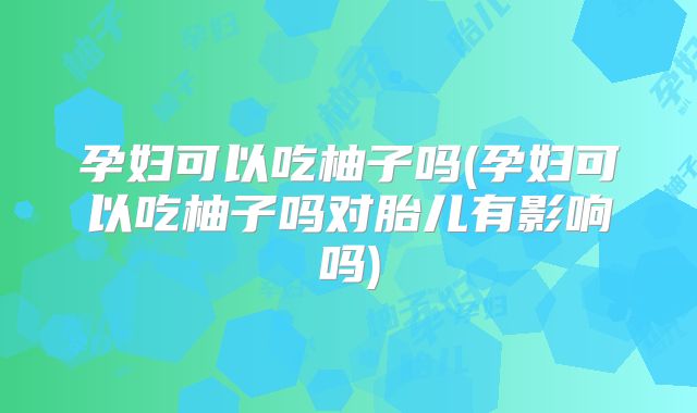 孕妇可以吃柚子吗(孕妇可以吃柚子吗对胎儿有影响吗)