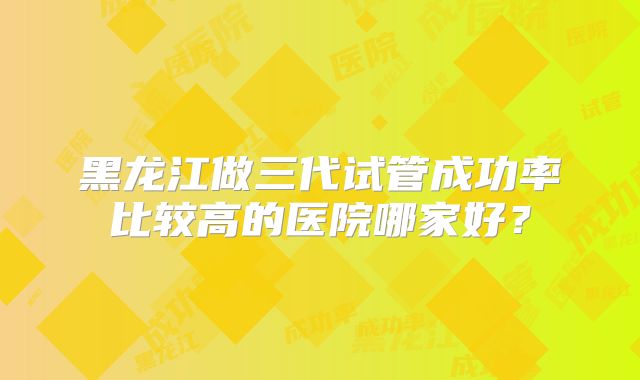 黑龙江做三代试管成功率比较高的医院哪家好?