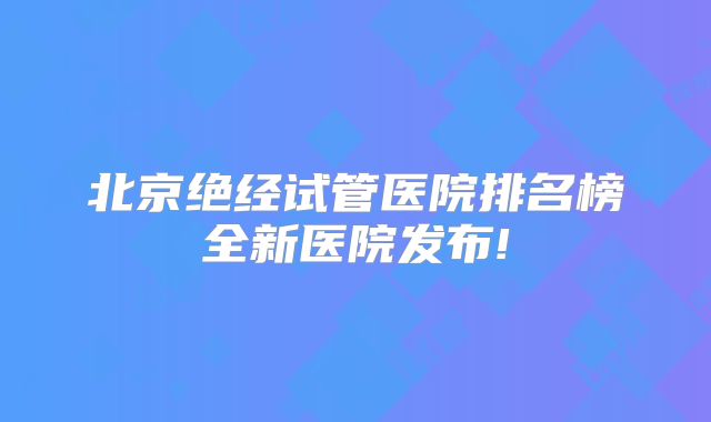 北京绝经试管医院排名榜全新医院发布!