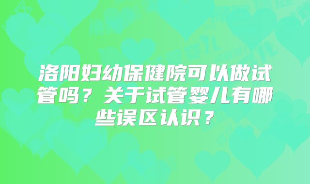 洛阳妇幼保健院可以做试管吗？关于试管婴儿有哪些误区认识？