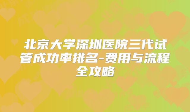 北京大学深圳医院三代试管成功率排名-费用与流程全攻略