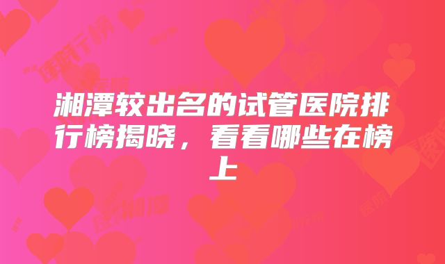 湘潭较出名的试管医院排行榜揭晓，看看哪些在榜上