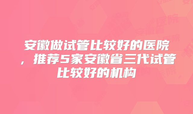 安徽做试管比较好的医院,推荐5家安徽省三代试管比较好的机构
