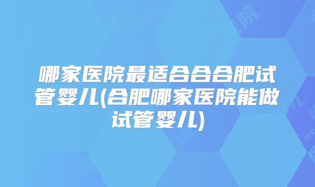 哪家医院最适合合合肥试管婴儿(合肥哪家医院能做试管婴儿)
